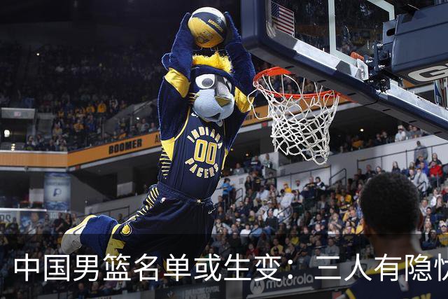 中国男篮名单或生变：三人有隐忧，强援有望归队